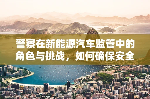 警察在新能源汽车监管中的角色与挑战，如何确保安全与合规？