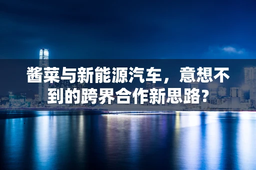 酱菜与新能源汽车，意想不到的跨界合作新思路？