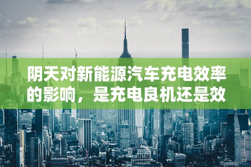 阴天对新能源汽车充电效率的影响，是充电良机还是效率绊脚石？