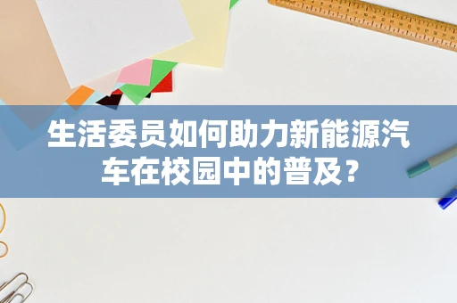 生活委员如何助力新能源汽车在校园中的普及？