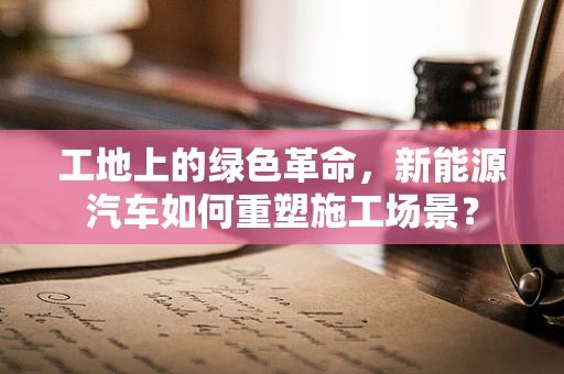 工地上的绿色革命，新能源汽车如何重塑施工场景？