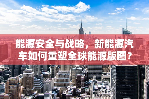 能源安全与战略，新能源汽车如何重塑全球能源版图？