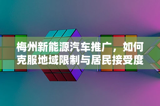梅州新能源汽车推广，如何克服地域限制与居民接受度？
