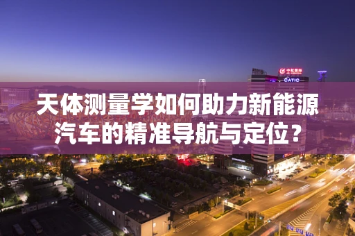 天体测量学如何助力新能源汽车的精准导航与定位？
