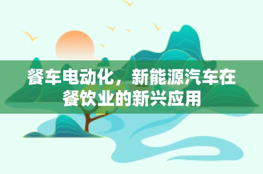 餐车电动化，新能源汽车在餐饮业的新兴应用