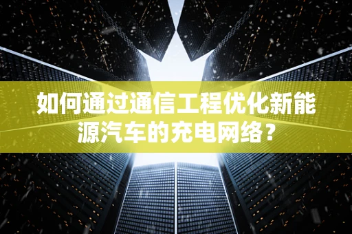 如何通过通信工程优化新能源汽车的充电网络？