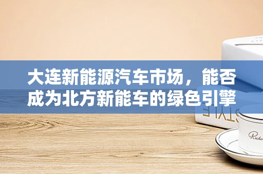 大连新能源汽车市场，能否成为北方新能车的绿色引擎？