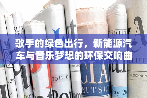 歌手的绿色出行，新能源汽车与音乐梦想的环保交响曲