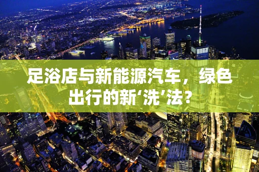 足浴店与新能源汽车，绿色出行的新‘洗’法？
