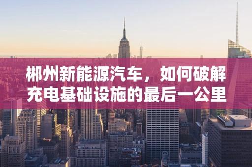 郴州新能源汽车，如何破解充电基础设施的最后一公里难题？