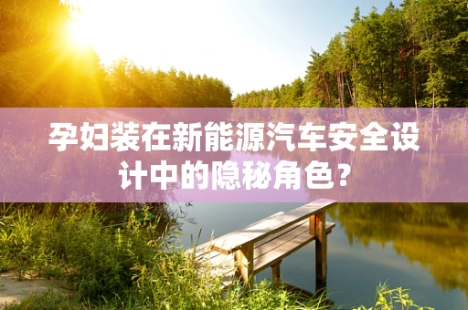孕妇装在新能源汽车安全设计中的隐秘角色？