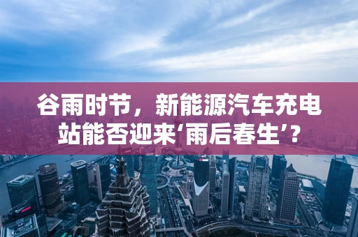谷雨时节，新能源汽车充电站能否迎来‘雨后春生’？