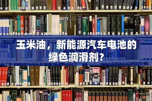 玉米油，新能源汽车电池的绿色润滑剂？