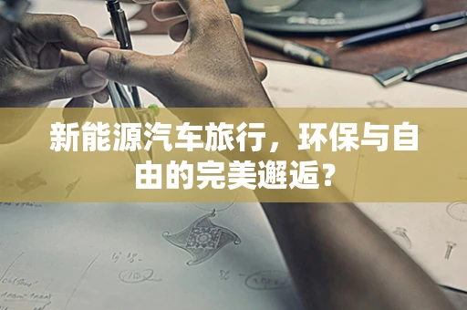 新能源汽车旅行，环保与自由的完美邂逅？