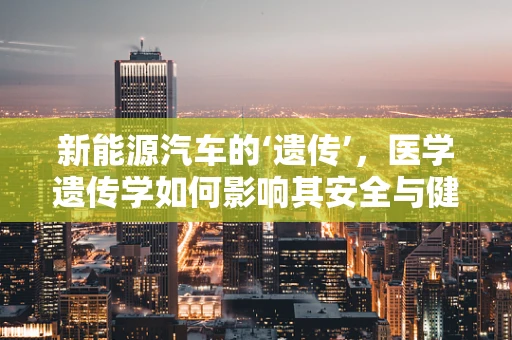 新能源汽车的‘遗传’，医学遗传学如何影响其安全与健康？