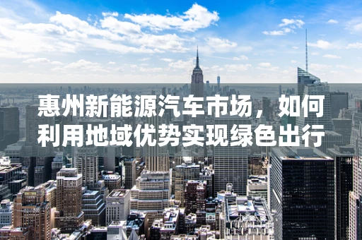 惠州新能源汽车市场，如何利用地域优势实现绿色出行新飞跃？