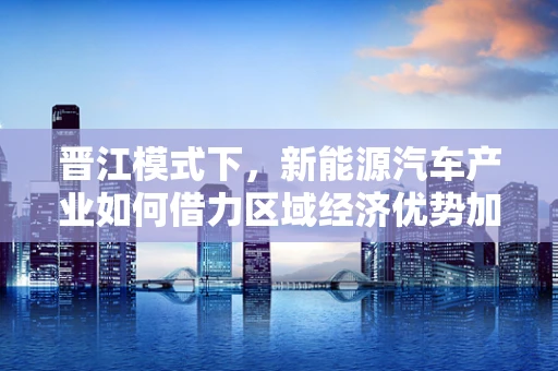 晋江模式下，新能源汽车产业如何借力区域经济优势加速发展？