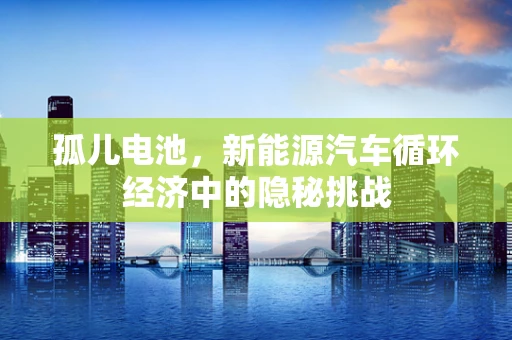 孤儿电池，新能源汽车循环经济中的隐秘挑战