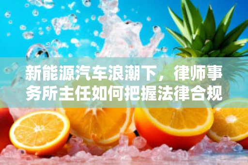 新能源汽车浪潮下，律师事务所主任如何把握法律合规的‘新航道’？