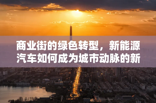 商业街的绿色转型，新能源汽车如何成为城市动脉的新动力？