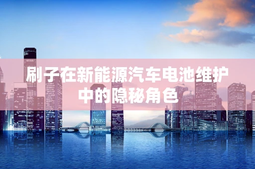 刷子在新能源汽车电池维护中的隐秘角色