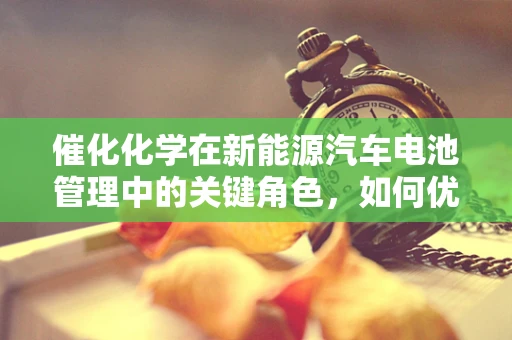 催化化学在新能源汽车电池管理中的关键角色，如何优化性能与安全？