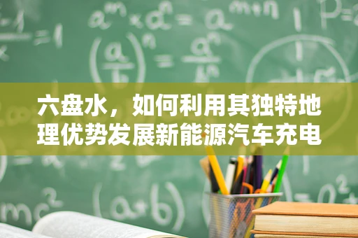 六盘水，如何利用其独特地理优势发展新能源汽车充电基础设施？
