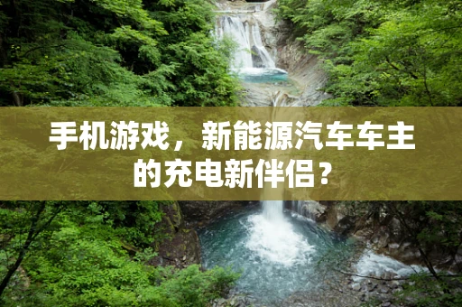 手机游戏，新能源汽车车主的充电新伴侣？