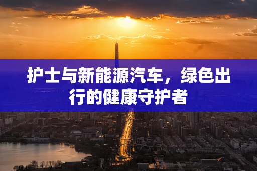 护士与新能源汽车，绿色出行的健康守护者