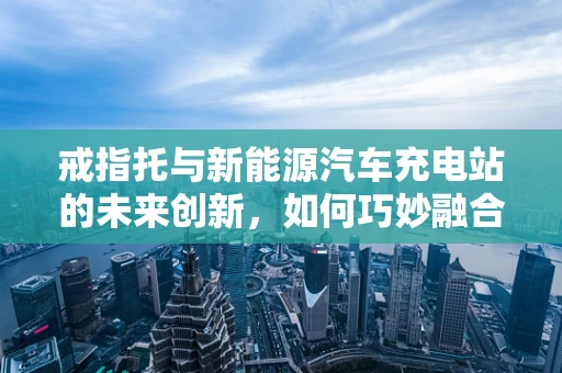 戒指托与新能源汽车充电站的未来创新，如何巧妙融合？