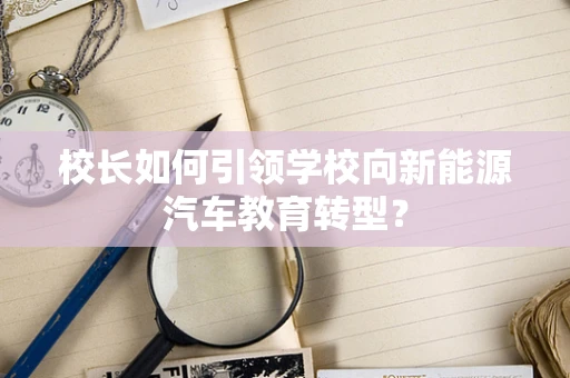 校长如何引领学校向新能源汽车教育转型？