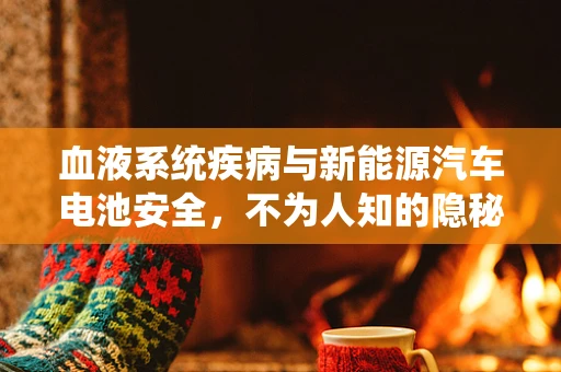 血液系统疾病与新能源汽车电池安全，不为人知的隐秘联系？
