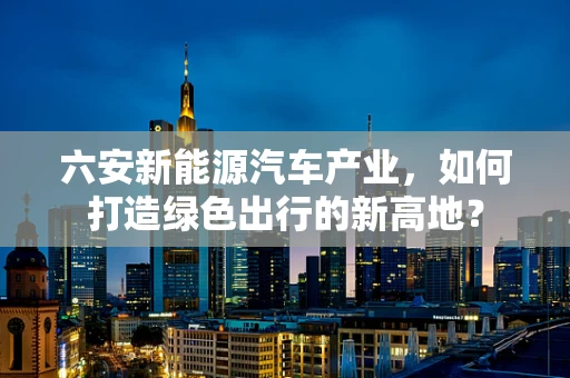 六安新能源汽车产业，如何打造绿色出行的新高地？