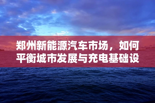 郑州新能源汽车市场，如何平衡城市发展与充电基础设施建设？
