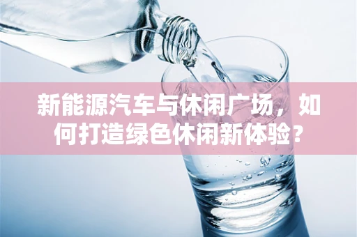 新能源汽车与休闲广场，如何打造绿色休闲新体验？