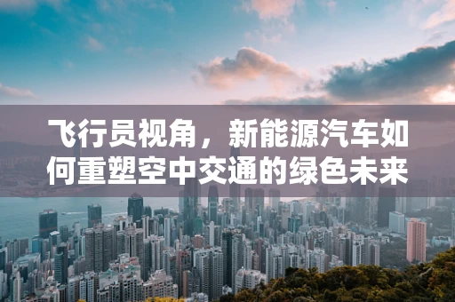 飞行员视角，新能源汽车如何重塑空中交通的绿色未来？
