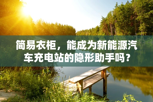 简易衣柜，能成为新能源汽车充电站的隐形助手吗？