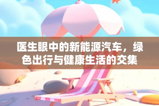 医生眼中的新能源汽车，绿色出行与健康生活的交集