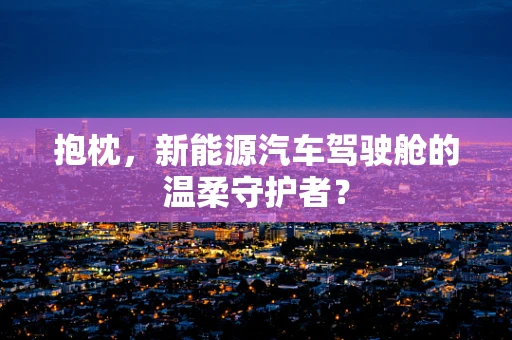 抱枕，新能源汽车驾驶舱的温柔守护者？