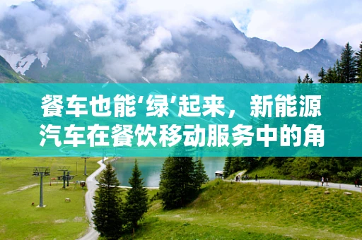 餐车也能‘绿’起来，新能源汽车在餐饮移动服务中的角色与挑战