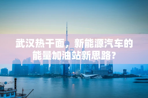武汉热干面，新能源汽车的能量加油站新思路？
