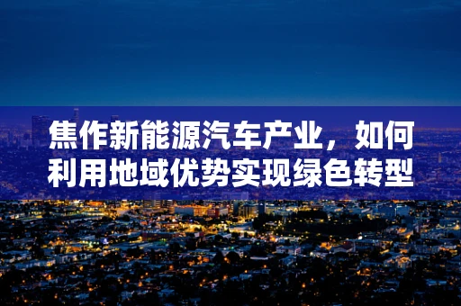 焦作新能源汽车产业，如何利用地域优势实现绿色转型？