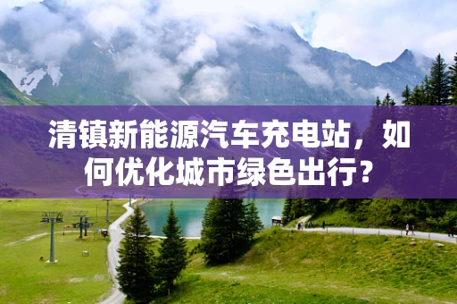 清镇新能源汽车充电站，如何优化城市绿色出行？