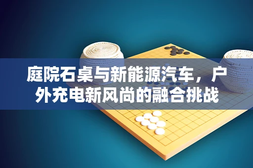 庭院石桌与新能源汽车，户外充电新风尚的融合挑战