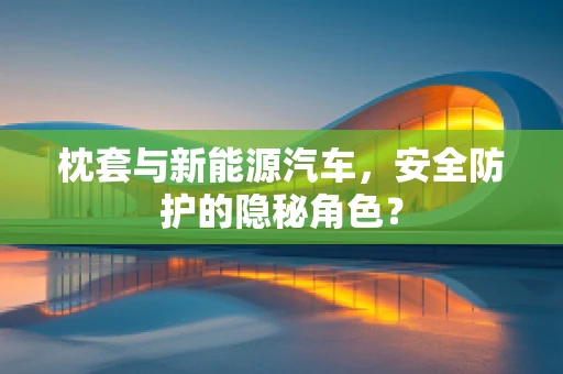 枕套与新能源汽车，安全防护的隐秘角色？
