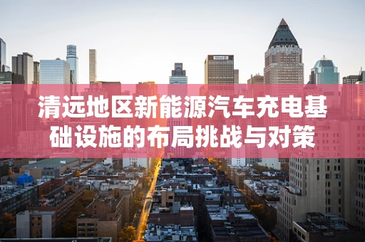 清远地区新能源汽车充电基础设施的布局挑战与对策