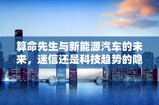 算命先生与新能源汽车的未来，迷信还是科技趋势的隐喻？