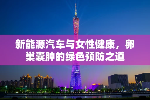 新能源汽车与女性健康，卵巢囊肿的绿色预防之道