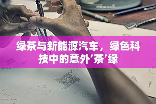 绿茶与新能源汽车，绿色科技中的意外‘茶’缘