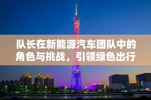 队长在新能源汽车团队中的角色与挑战，引领绿色出行的关键力量